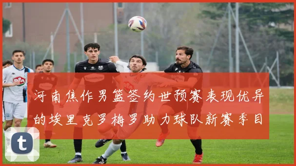 河南焦作男篮签约世预赛表现优异的埃里克罗梅罗助力球队新赛季目标