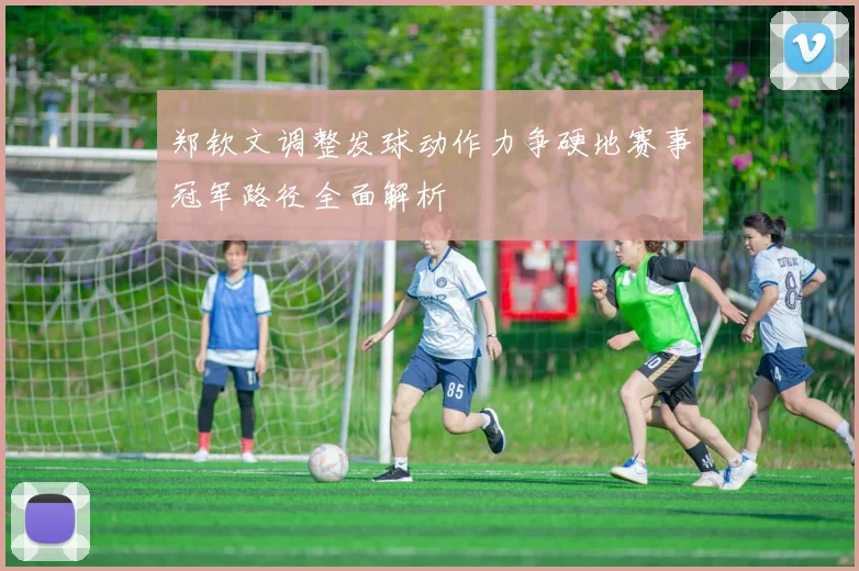 郑钦文调整发球动作力争硬地赛事冠军路径全面解析
