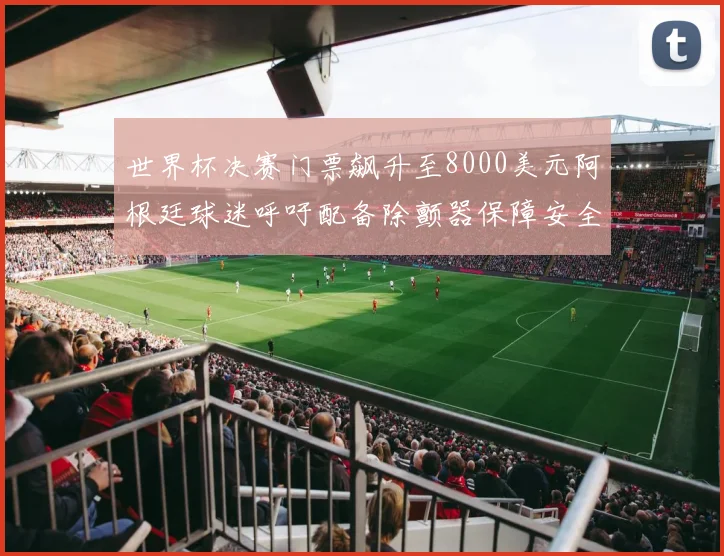 世界杯决赛门票飙升至8000美元阿根廷球迷呼吁配备除颤器保障安全
