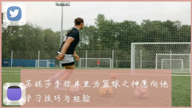 苏妮莎李称库里为篮球之神愿向他学习技巧与经验