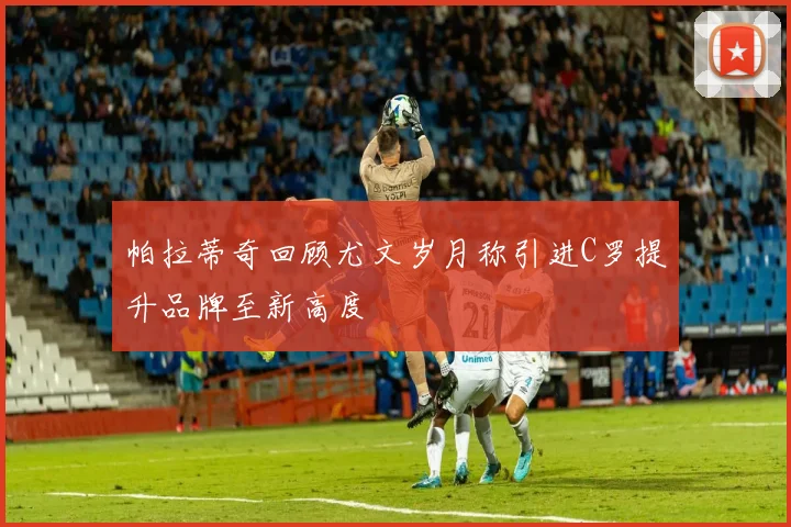 帕拉蒂奇回顾尤文岁月称引进C罗提升品牌至新高度